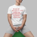 Do Not Let Me Apply For A Phd Under Any Circumstances No Matter What I Say Shirt