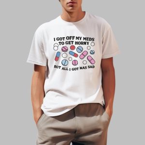 I Got Off My Meds To Get Horny But All I Got Was Sad Shirt 0 1