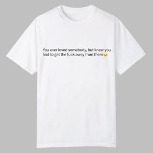 You Ever Love Somebody But Knew You Had To Get The Fuck Away From Them Shirt 0 0