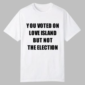 You Voted On Love Island But Not The Election Shirt 0 0