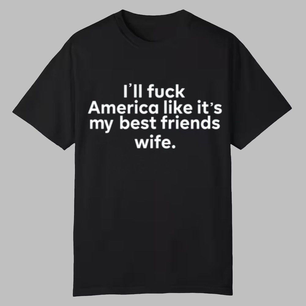 I'll Fuck America Like It's My Best Friends Wife Shirt I'll Fuck America Like It's My Best Friends Wife Shirt