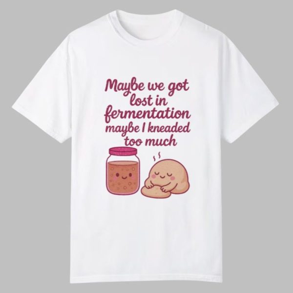 Maybe We Got Lost In Fermentation Maybe I Kneaded To Much Shirt 0 0