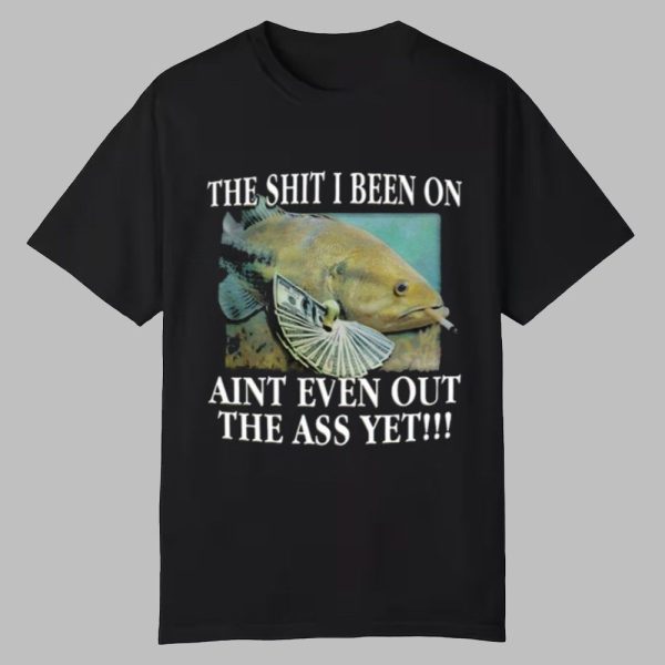 The Shit I Been On Aint Even Out The Ass Yet Shirt 0 0