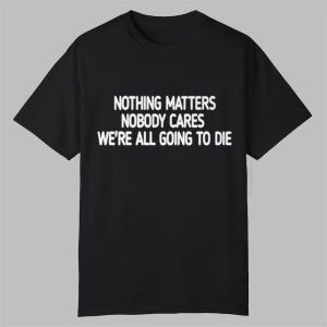 Nothing Matters Nobody Cares Were All Going To Die Shirt 0 0