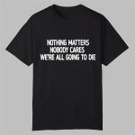 Nothing Matters Nobody Cares We're All Going To Die Shirt
